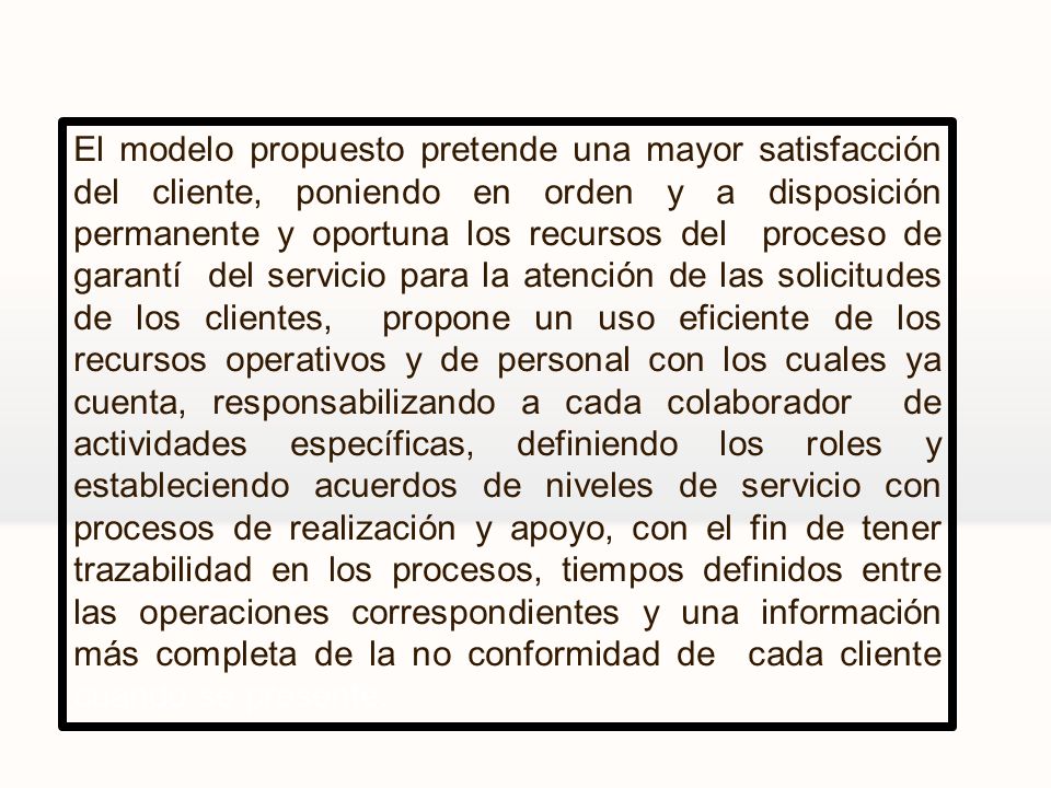 El modelo propuesto pretende una mayor satisfacción del cliente, poniendo en orden y a disposición permanente y oportuna los recursos del proceso de garantí del servicio para la atención de las solicitudes de los clientes, propone un uso eficiente de los recursos operativos y de personal con los cuales ya cuenta, responsabilizando a cada colaborador de actividades específicas, definiendo los roles y estableciendo acuerdos de niveles de servicio con procesos de realización y apoyo, con el fin de tener trazabilidad en los procesos, tiempos definidos entre las operaciones correspondientes y una información más completa de la no conformidad de cada cliente cuando se presente.