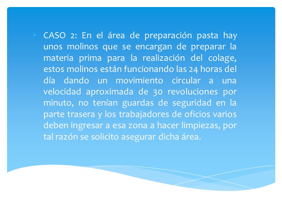 CASO 2: En el área de preparación pasta hay unos molinos que se encargan de preparar la materia prima para la realización del colage, estos molinos están funcionando las 24 horas del día dando un movimiento circular a una velocidad aproximada de 30 revoluciones por minuto, no tenían guardas de seguridad en la parte trasera y los trabajadores de oficios varios deben ingresar a esa zona a hacer limpiezas, por tal razón se solicito asegurar dicha área.