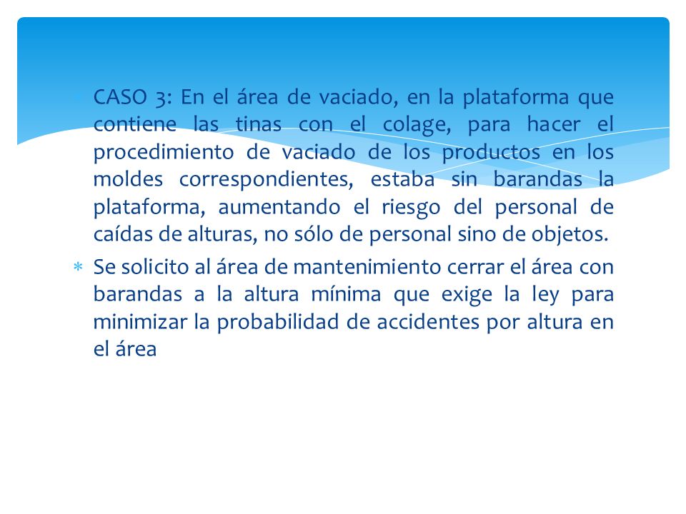 CASO 3: En el área de vaciado, en la plataforma que contiene las tinas con el colage, para hacer el procedimiento de vaciado de los productos en los moldes correspondientes, estaba sin barandas la plataforma, aumentando el riesgo del personal de caídas de alturas, no sólo de personal sino de objetos.