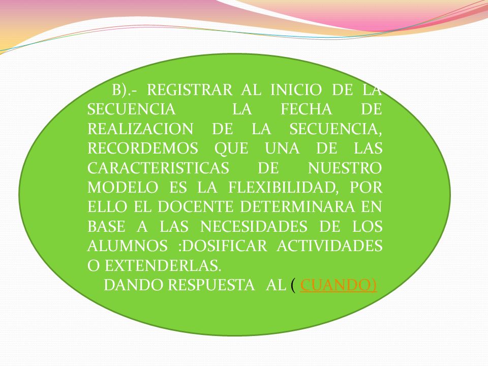 B).- REGISTRAR AL INICIO DE LA SECUENCIA LA FECHA DE REALIZACION DE LA SECUENCIA, RECORDEMOS QUE UNA DE LAS CARACTERISTICAS DE NUESTRO MODELO ES LA FLEXIBILIDAD, POR ELLO EL DOCENTE DETERMINARA EN BASE A LAS NECESIDADES DE LOS ALUMNOS :DOSIFICAR ACTIVIDADES O EXTENDERLAS.