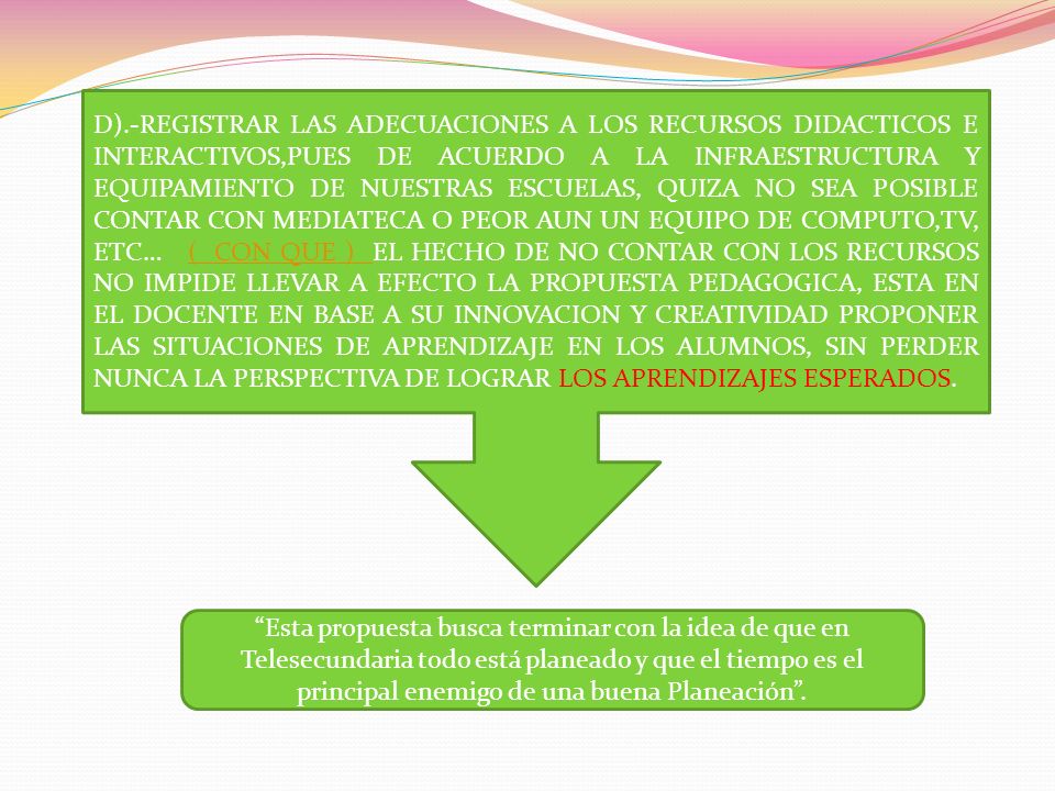D).-REGISTRAR LAS ADECUACIONES A LOS RECURSOS DIDACTICOS E INTERACTIVOS,PUES DE ACUERDO A LA INFRAESTRUCTURA Y EQUIPAMIENTO DE NUESTRAS ESCUELAS, QUIZA NO SEA POSIBLE CONTAR CON MEDIATECA O PEOR AUN UN EQUIPO DE COMPUTO,TV, ETC… ( CON QUE ) EL HECHO DE NO CONTAR CON LOS RECURSOS NO IMPIDE LLEVAR A EFECTO LA PROPUESTA PEDAGOGICA, ESTA EN EL DOCENTE EN BASE A SU INNOVACION Y CREATIVIDAD PROPONER LAS SITUACIONES DE APRENDIZAJE EN LOS ALUMNOS, SIN PERDER NUNCA LA PERSPECTIVA DE LOGRAR LOS APRENDIZAJES ESPERADOS.