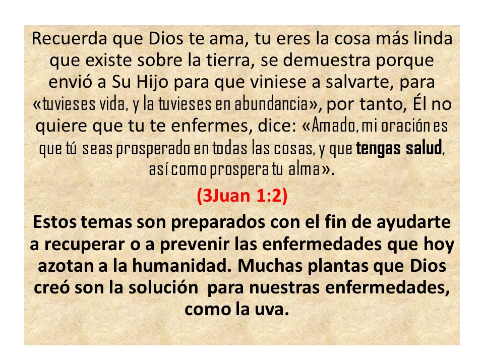 Recuerda que Dios te ama, tu eres la cosa más linda que existe sobre la tierra, se demuestra porque envió a Su Hijo para que viniese a salvarte, para «tuvieses vida, y la tuvieses en abundancia», por tanto, Él no quiere que tu te enfermes, dice: «Amado, mi oración es que tú seas prosperado en todas las cosas, y que tengas salud, así como prospera tu alma».