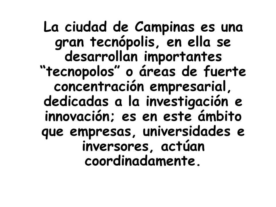 La ciudad de Campinas es una gran tecnópolis, en ella se desarrollan importantes tecnopolos o áreas de fuerte concentración empresarial, dedicadas a la investigación e innovación; es en este ámbito que empresas, universidades e inversores, actúan coordinadamente.
