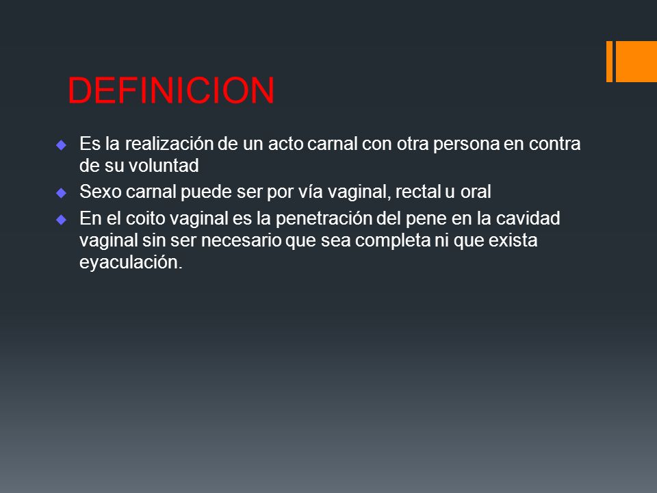 DEFINICION Es la realización de un acto carnal con otra persona en contra de su voluntad. Sexo carnal puede ser por vía vaginal, rectal u oral.