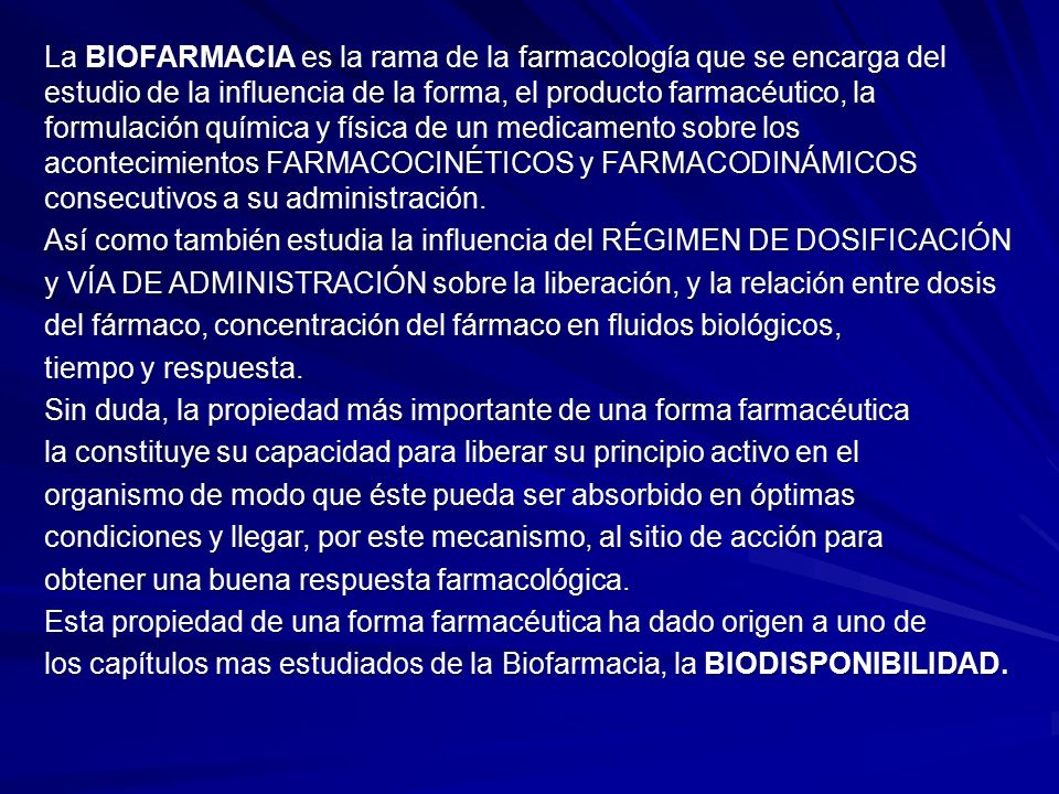 La BIOFARMACIA es la rama de la farmacología que se encarga del estudio de la influencia de la forma, el producto farmacéutico, la formulación química y física de un medicamento sobre los acontecimientos FARMACOCINÉTICOS y FARMACODINÁMICOS consecutivos a su administración.
