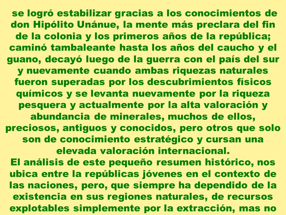 se logró estabilizar gracias a los conocimientos de don Hipólito Unánue, la mente más preclara del fin de la colonia y los primeros años de la república; caminó tambaleante hasta los años del caucho y el guano, decayó luego de la guerra con el país del sur y nuevamente cuando ambas riquezas naturales fueron superadas por los descubrimientos físicos químicos y se levanta nuevamente por la riqueza pesquera y actualmente por la alta valoración y abundancia de minerales, muchos de ellos, preciosos, antiguos y conocidos, pero otros que solo son de conocimiento estratégico y cursan una elevada valoración internacional.