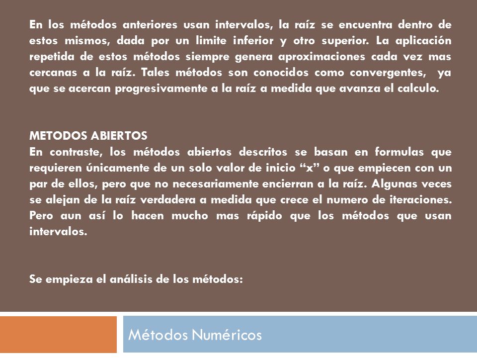En los métodos anteriores usan intervalos, la raíz se encuentra dentro de estos mismos, dada por un limite inferior y otro superior. La aplicación repetida de estos métodos siempre genera aproximaciones cada vez mas cercanas a la raíz. Tales métodos son conocidos como convergentes, ya que se acercan progresivamente a la raíz a medida que avanza el calculo.