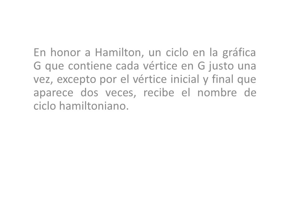 En honor a Hamilton, un ciclo en la gráfica G que contiene cada vértice en G justo una vez, excepto por el vértice inicial y final que aparece dos veces, recibe el nombre de ciclo hamiltoniano.