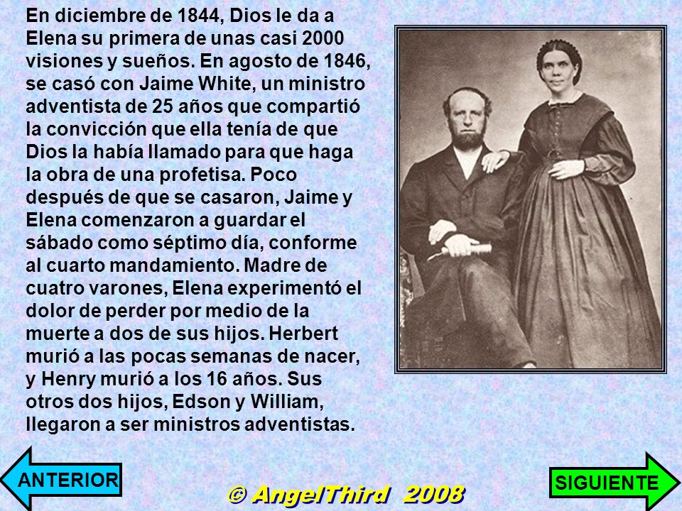 En diciembre de 1844, Dios le da a Elena su primera de unas casi 2000 visiones y sueños. En agosto de 1846, se casó con Jaime White, un ministro adventista de 25 años que compartió la convicción que ella tenía de que Dios la había llamado para que haga la obra de una profetisa. Poco después de que se casaron, Jaime y Elena comenzaron a guardar el sábado como séptimo día, conforme al cuarto mandamiento. Madre de cuatro varones, Elena experimentó el dolor de perder por medio de la muerte a dos de sus hijos. Herbert murió a las pocas semanas de nacer, y Henry murió a los 16 años. Sus otros dos hijos, Edson y William, llegaron a ser ministros adventistas.
