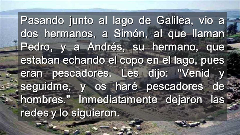 Pasando junto al lago de Galilea, vio a dos hermanos, a Simón, al que llaman Pedro, y a Andrés, su hermano, que estaban echando el copo en el lago, pues eran pescadores.