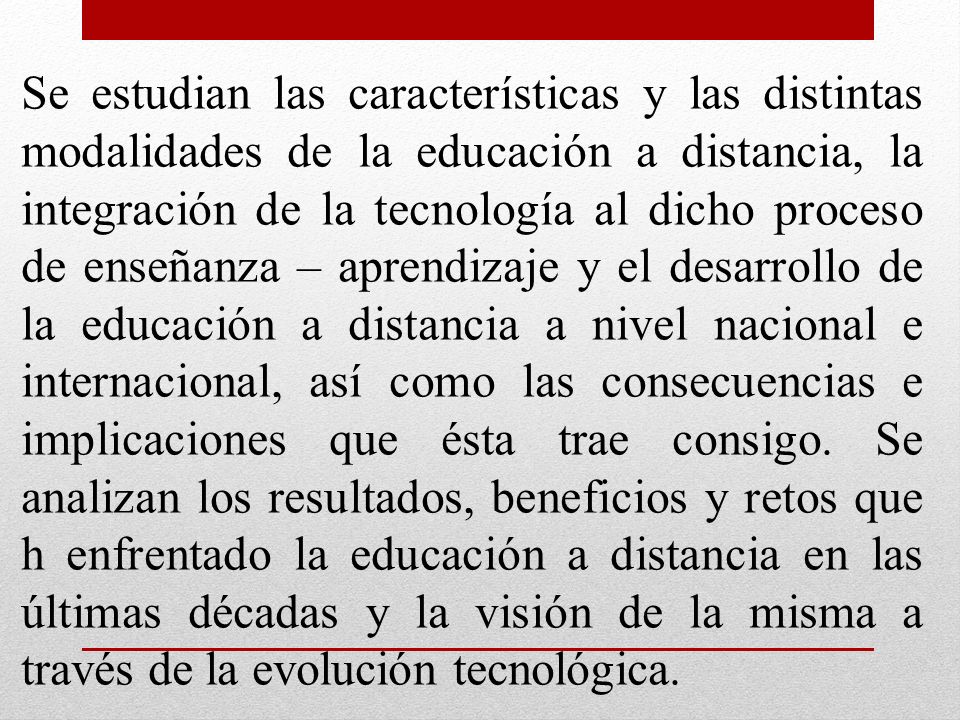 Se estudian las características y las distintas modalidades de la educación a distancia, la integración de la tecnología al dicho proceso de enseñanza – aprendizaje y el desarrollo de la educación a distancia a nivel nacional e internacional, así como las consecuencias e implicaciones que ésta trae consigo.