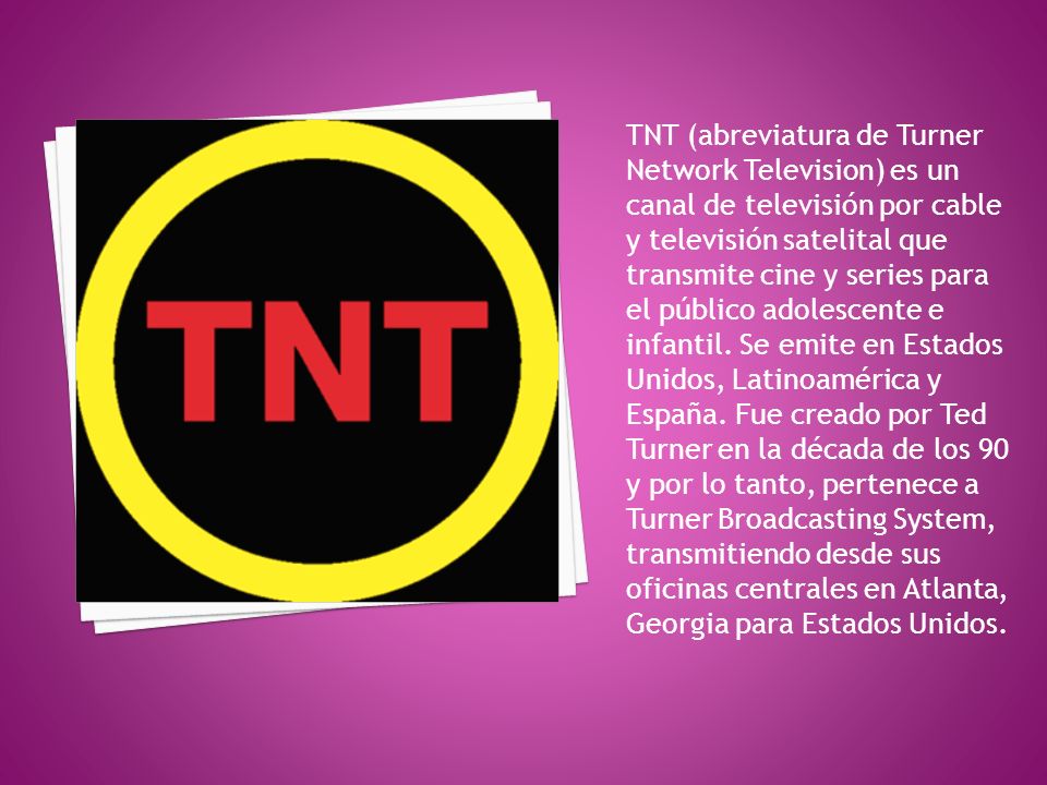TNT (abreviatura de Turner Network Television) es un canal de televisión por cable y televisión satelital que transmite cine y series para el público adolescente e infantil.