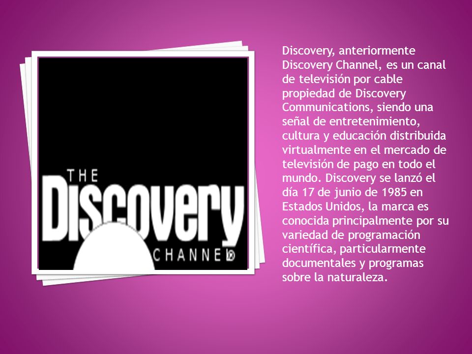 Discovery, anteriormente Discovery Channel, es un canal de televisión por cable propiedad de Discovery Communications, siendo una señal de entretenimiento, cultura y educación distribuida virtualmente en el mercado de televisión de pago en todo el mundo.