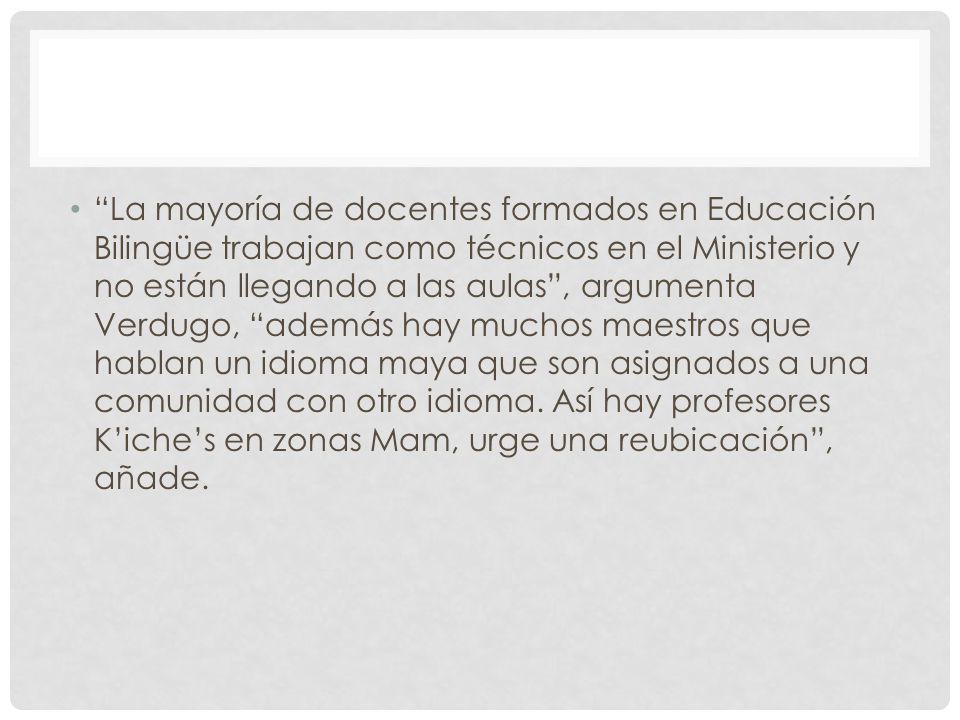 La mayoría de docentes formados en Educación Bilingüe trabajan como técnicos en el Ministerio y no están llegando a las aulas , argumenta Verdugo, además hay muchos maestros que hablan un idioma maya que son asignados a una comunidad con otro idioma.