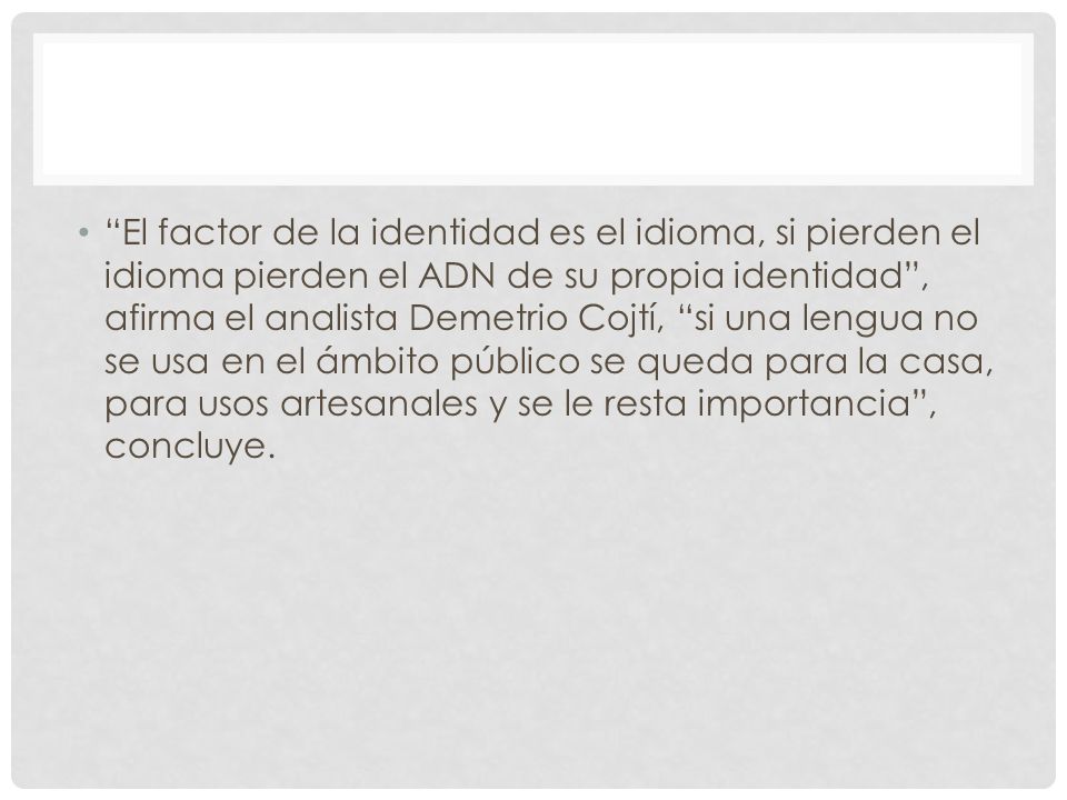 El factor de la identidad es el idioma, si pierden el idioma pierden el ADN de su propia identidad , afirma el analista Demetrio Cojtí, si una lengua no se usa en el ámbito público se queda para la casa, para usos artesanales y se le resta importancia , concluye.