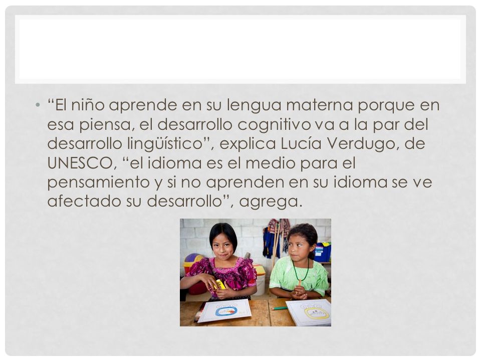 El niño aprende en su lengua materna porque en esa piensa, el desarrollo cognitivo va a la par del desarrollo lingüístico , explica Lucía Verdugo, de UNESCO, el idioma es el medio para el pensamiento y si no aprenden en su idioma se ve afectado su desarrollo , agrega.