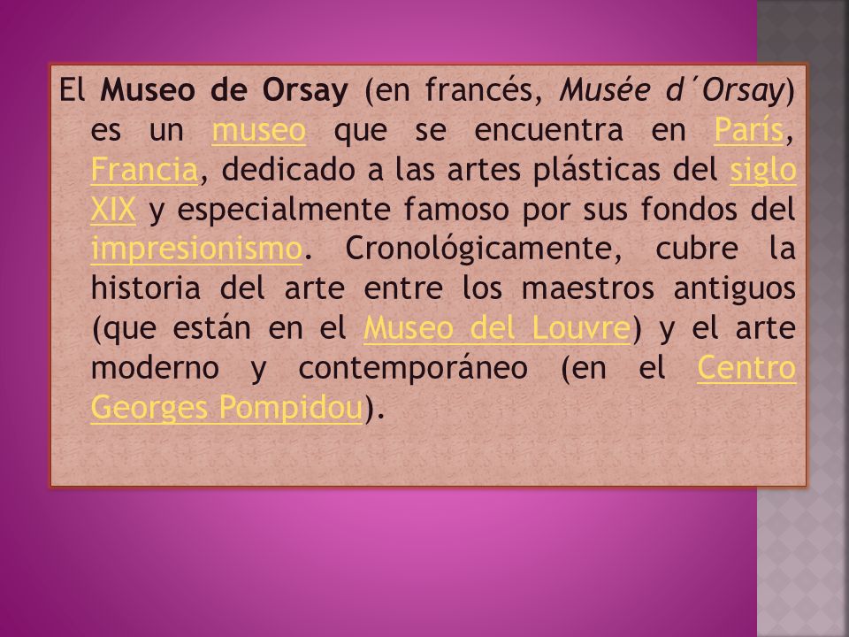 El Museo de Orsay (en francés, Musée d´Orsay) es un museo que se encuentra en París, Francia, dedicado a las artes plásticas del siglo XIX y especialmente famoso por sus fondos del impresionismo.