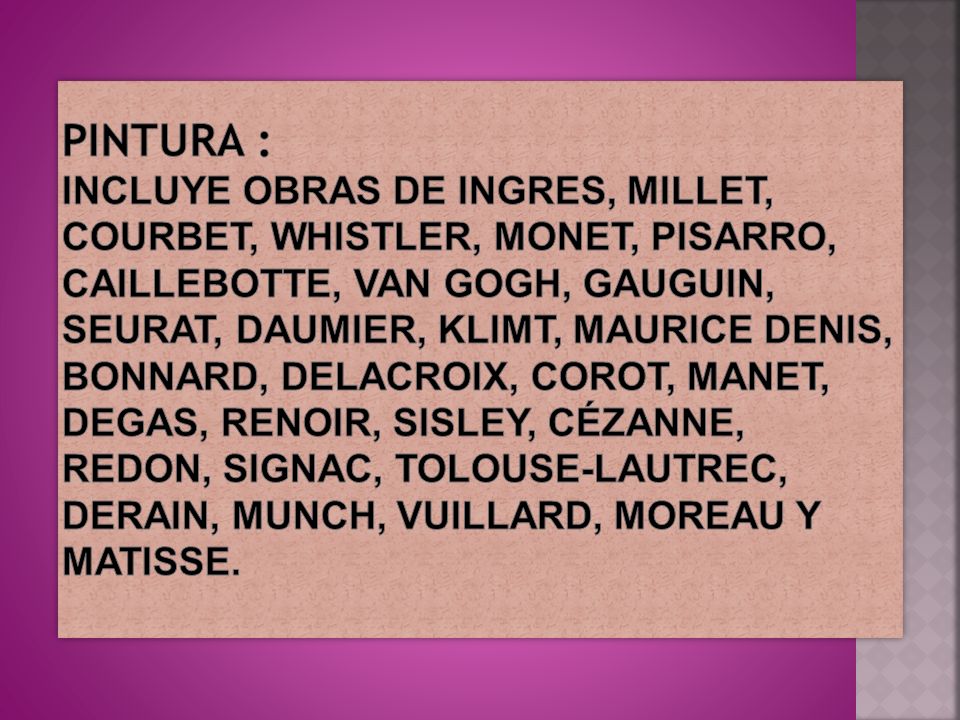 Pintura : Incluye obras de Ingres, Millet, Courbet, Whistler, Monet, Pisarro, Caillebotte, Van Gogh, Gauguin, Seurat, Daumier, Klimt, Maurice Denis, Bonnard, Delacroix, Corot, Manet, Degas, Renoir, Sisley, Cézanne, Redon, Signac, Tolouse-Lautrec, Derain, Munch, Vuillard, Moreau y Matisse.