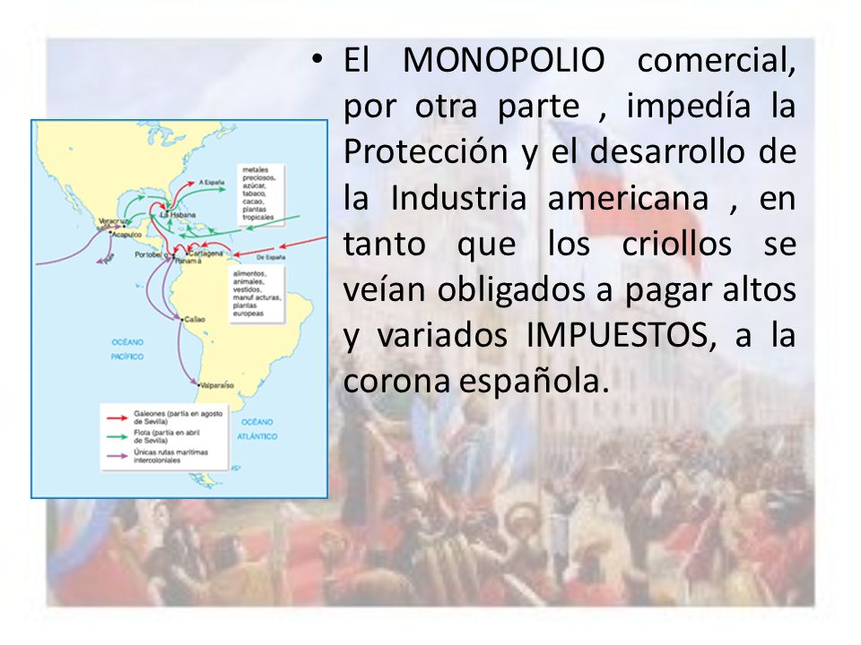 El MONOPOLIO comercial, por otra parte , impedía la Protección y el desarrollo de la Industria americana , en tanto que los criollos se veían obligados a pagar altos y variados IMPUESTOS, a la corona española.