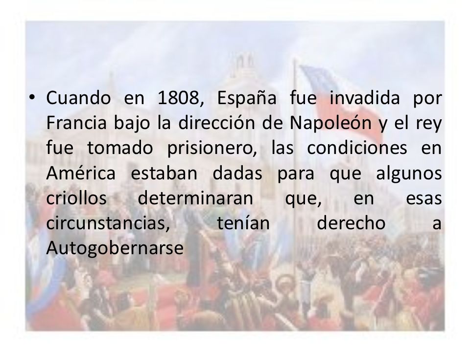 Cuando en 1808, España fue invadida por Francia bajo la dirección de Napoleón y el rey fue tomado prisionero, las condiciones en América estaban dadas para que algunos criollos determinaran que, en esas circunstancias, tenían derecho a Autogobernarse
