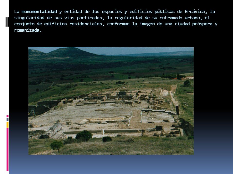 La monumentalidad y entidad de los espacios y edificios públicos de Ercávica, la singularidad de sus vías porticadas, la regularidad de su entramado urbano, el conjunto de edificios residenciales, conforman la imagen de una ciudad próspera y romanizada.