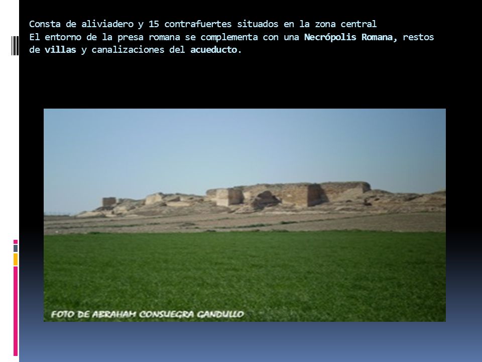 Consta de aliviadero y 15 contrafuertes situados en la zona central El entorno de la presa romana se complementa con una Necrópolis Romana, restos de villas y canalizaciones del acueducto.