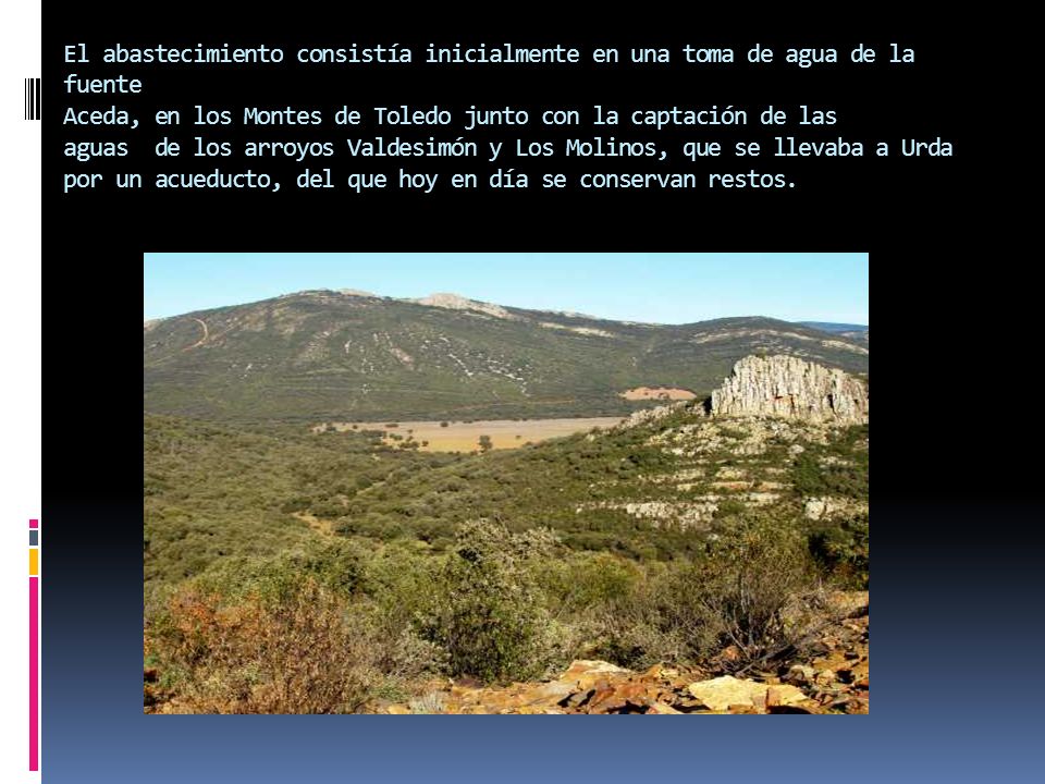 El abastecimiento consistía inicialmente en una toma de agua de la fuente Aceda, en los Montes de Toledo junto con la captación de las aguas de los arroyos Valdesimón y Los Molinos, que se llevaba a Urda por un acueducto, del que hoy en día se conservan restos.