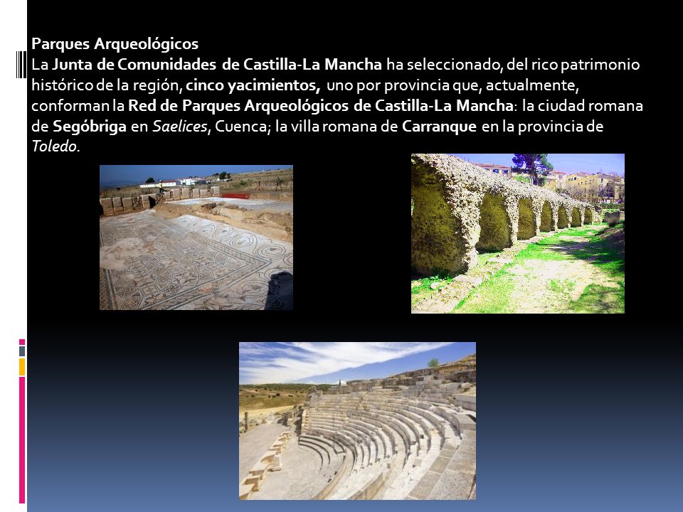 Parques Arqueológicos La Junta de Comunidades de Castilla-La Mancha ha seleccionado, del rico patrimonio histórico de la región, cinco yacimientos, uno por provincia que, actualmente, conforman la Red de Parques Arqueológicos de Castilla-La Mancha: la ciudad romana de Segóbriga en Saelices, Cuenca; la villa romana de Carranque en la provincia de Toledo.