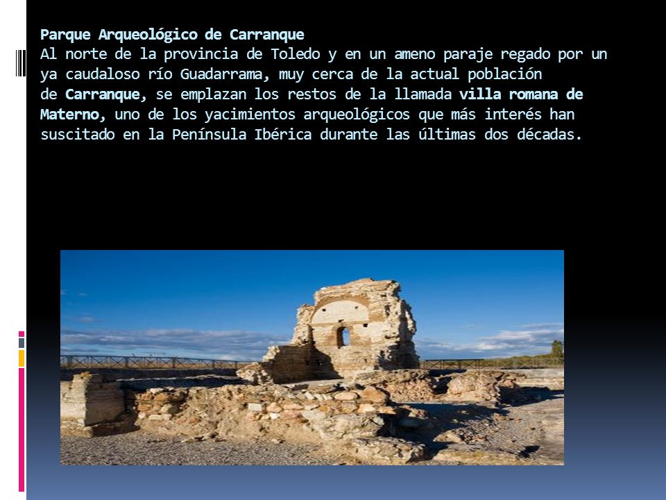 Parque Arqueológico de Carranque Al norte de la provincia de Toledo y en un ameno paraje regado por un ya caudaloso río Guadarrama, muy cerca de la actual población de Carranque, se emplazan los restos de la llamada villa romana de Materno, uno de los yacimientos arqueológicos que más interés han suscitado en la Península Ibérica durante las últimas dos décadas.