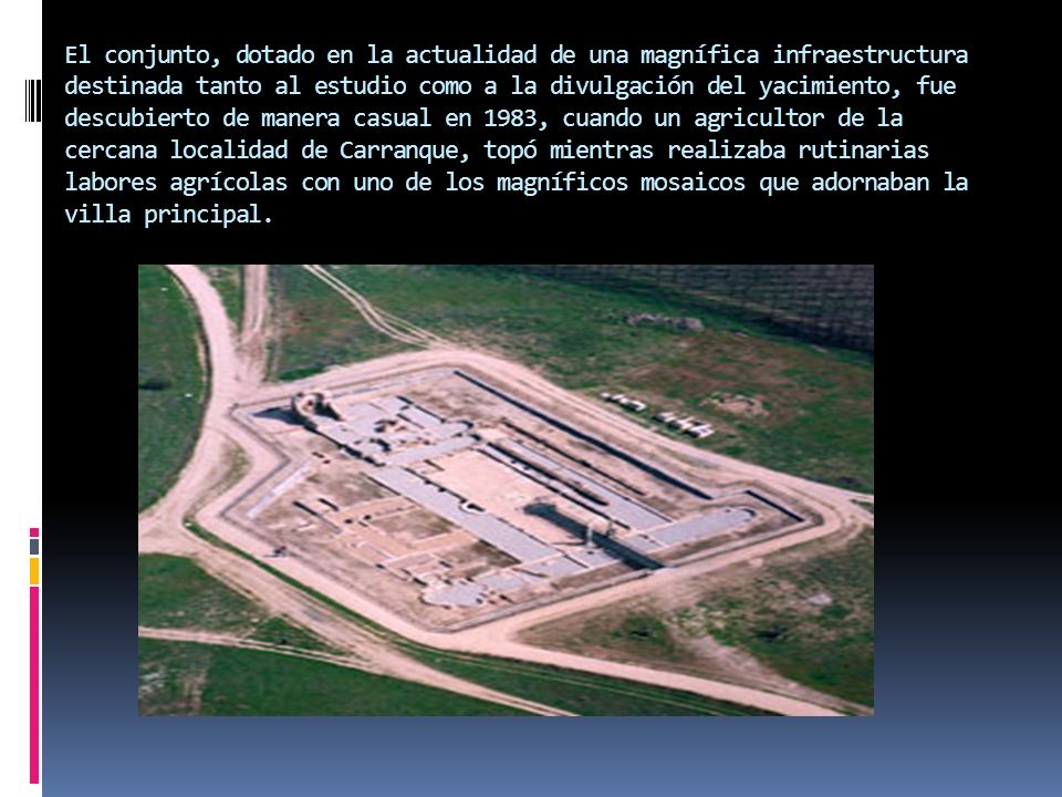 El conjunto, dotado en la actualidad de una magnífica infraestructura destinada tanto al estudio como a la divulgación del yacimiento, fue descubierto de manera casual en 1983, cuando un agricultor de la cercana localidad de Carranque, topó mientras realizaba rutinarias labores agrícolas con uno de los magníficos mosaicos que adornaban la villa principal.