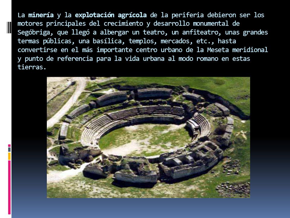 La minería y la explotación agrícola de la periferia debieron ser los motores principales del crecimiento y desarrollo monumental de Segóbriga, que llegó a albergar un teatro, un anfiteatro, unas grandes termas públicas, una basílica, templos, mercados, etc., hasta convertirse en el más importante centro urbano de la Meseta meridional y punto de referencia para la vida urbana al modo romano en estas tierras.