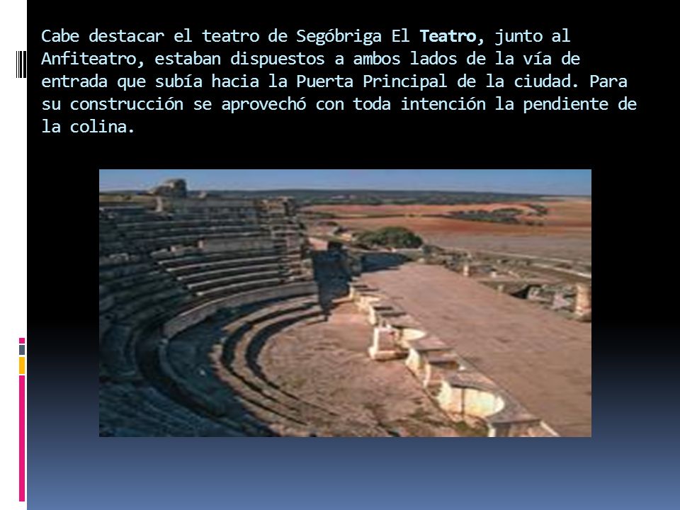 Cabe destacar el teatro de Segóbriga El Teatro, junto al Anfiteatro, estaban dispuestos a ambos lados de la vía de entrada que subía hacia la Puerta Principal de la ciudad.