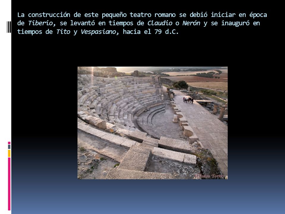 La construcción de este pequeño teatro romano se debió iniciar en época de Tiberio, se levantó en tiempos de Claudio o Nerón y se inauguró en tiempos de Tito y Vespasiano, hacia el 79 d.C.
