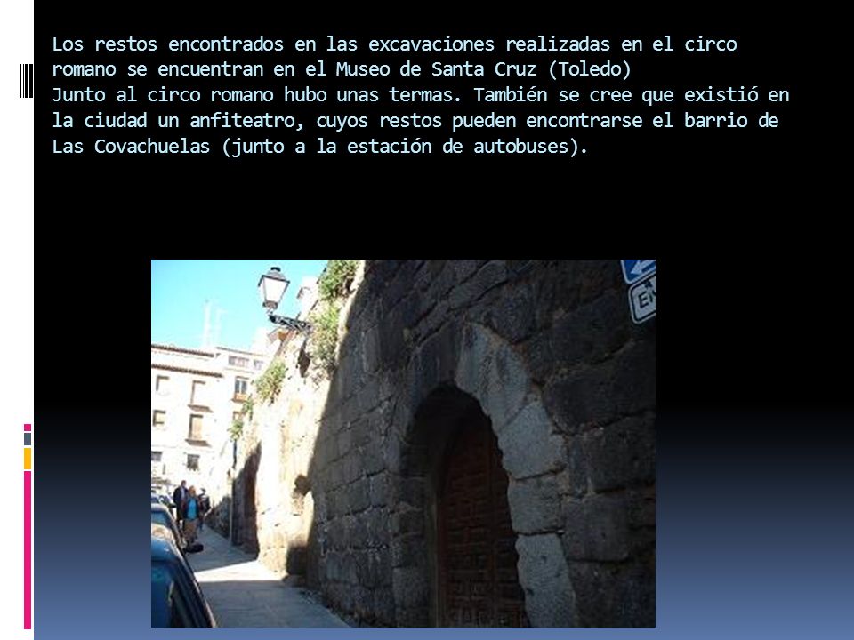 Los restos encontrados en las excavaciones realizadas en el circo romano se encuentran en el Museo de Santa Cruz (Toledo) Junto al circo romano hubo unas termas.