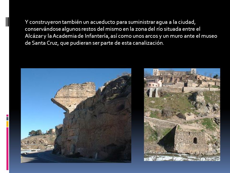 Y construyeron también un acueducto para suministrar agua a la ciudad, conservándose algunos restos del mismo en la zona del río situada entre el Alcázar y la Academia de Infantería, así como unos arcos y un muro ante el museo de Santa Cruz, que pudieran ser parte de esta canalización.