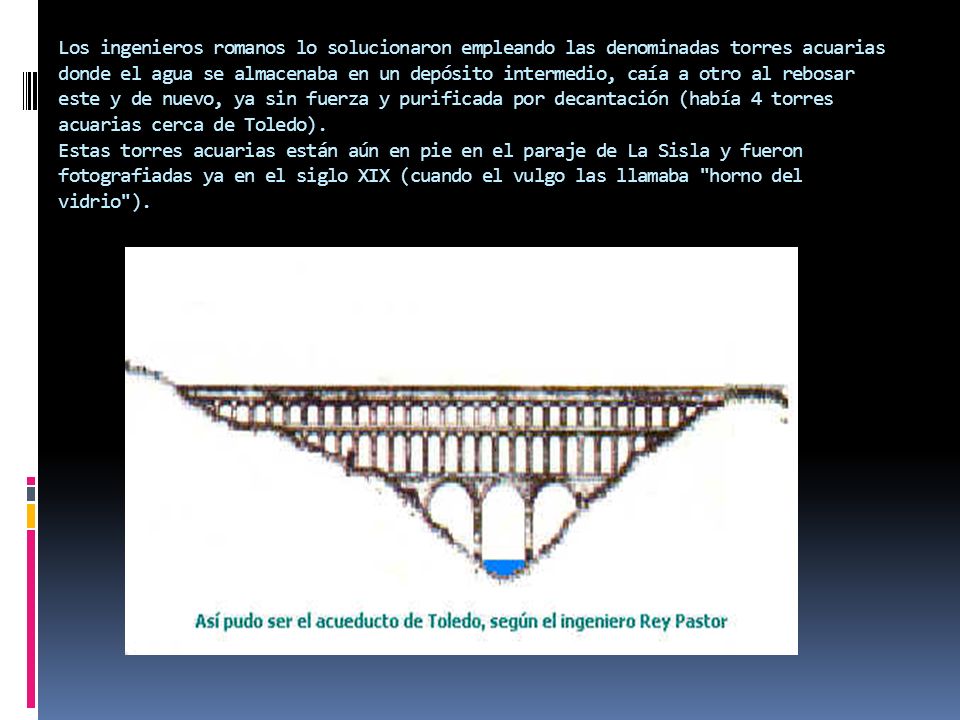 Los ingenieros romanos lo solucionaron empleando las denominadas torres acuarias donde el agua se almacenaba en un depósito intermedio, caía a otro al rebosar este y de nuevo, ya sin fuerza y purificada por decantación (había 4 torres acuarias cerca de Toledo).