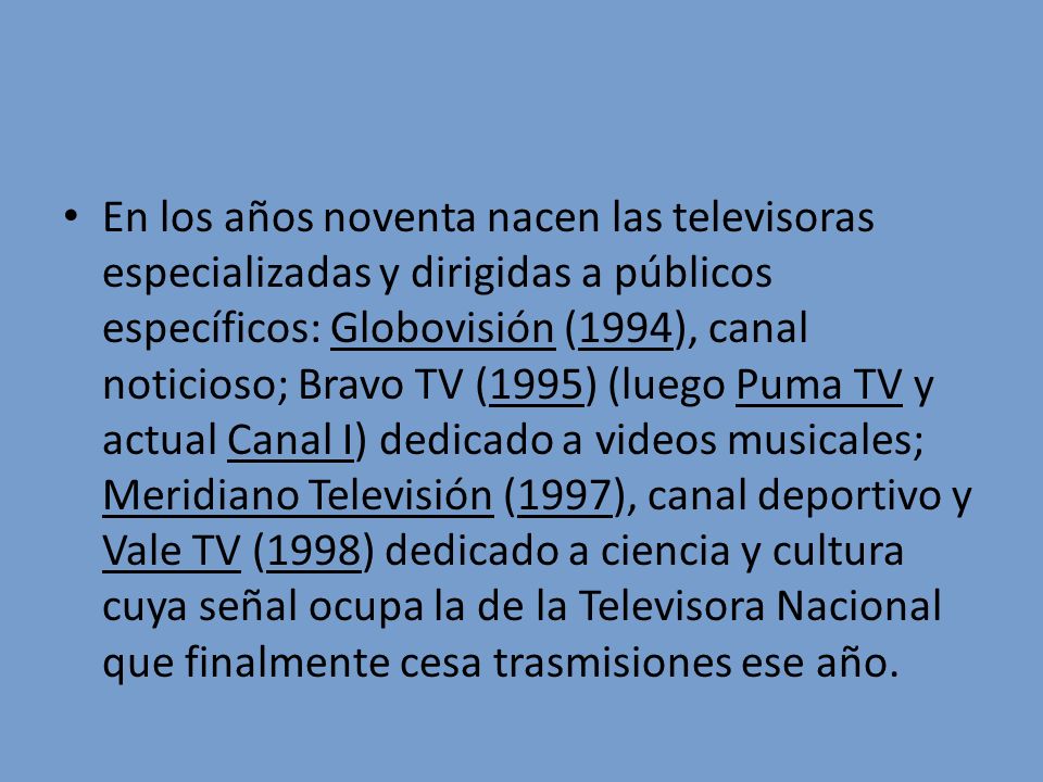 En los años noventa nacen las televisoras especializadas y dirigidas a públicos específicos: Globovisión (1994), canal noticioso; Bravo TV (1995) (luego Puma TV y actual Canal I) dedicado a videos musicales; Meridiano Televisión (1997), canal deportivo y Vale TV (1998) dedicado a ciencia y cultura cuya señal ocupa la de la Televisora Nacional que finalmente cesa trasmisiones ese año.