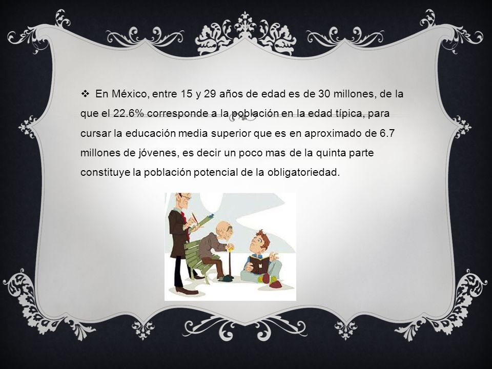 En México, entre 15 y 29 años de edad es de 30 millones, de la que el 22.6% corresponde a la población en la edad típica, para cursar la educación media superior que es en aproximado de 6.7 millones de jóvenes, es decir un poco mas de la quinta parte constituye la población potencial de la obligatoriedad.