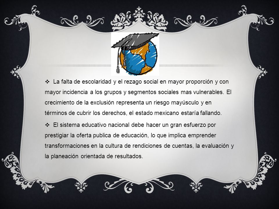 La falta de escolaridad y el rezago social en mayor proporción y con mayor incidencia a los grupos y segmentos sociales mas vulnerables. El crecimiento de la exclusión representa un riesgo mayúsculo y en términos de cubrir los derechos, el estado mexicano estaría fallando.