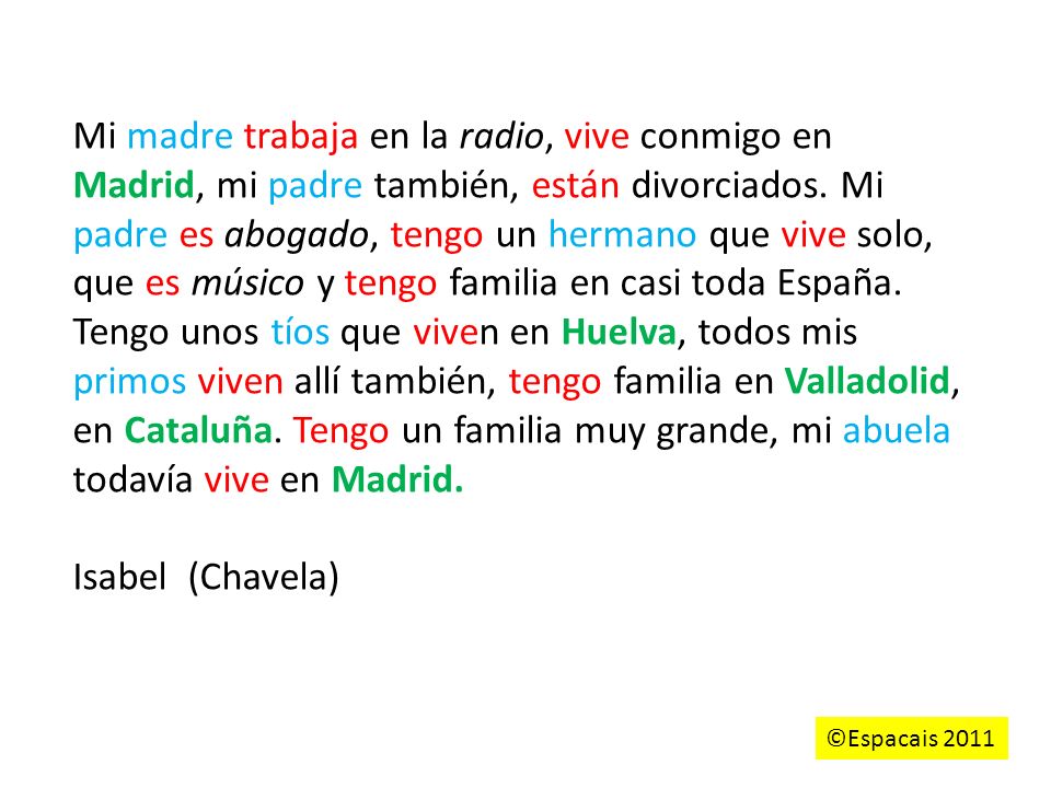 Mi madre trabaja en la radio, vive conmigo en Madrid, mi padre también, están divorciados. Mi padre es abogado, tengo un hermano que vive solo, que es músico y tengo familia en casi toda España. Tengo unos tíos que viven en Huelva, todos mis primos viven allí también, tengo familia en Valladolid, en Cataluña. Tengo un familia muy grande, mi abuela todavía vive en Madrid.