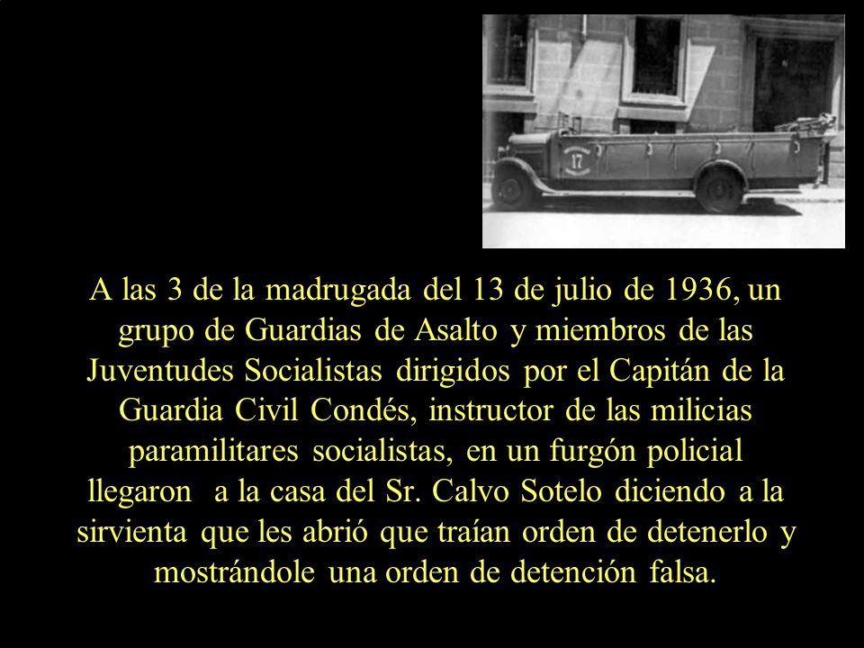 A las 3 de la madrugada del 13 de julio de 1936, un grupo de Guardias de Asalto y miembros de las Juventudes Socialistas dirigidos por el Capitán de la Guardia Civil Condés, instructor de las milicias paramilitares socialistas, en un furgón policial llegaron a la casa del Sr.