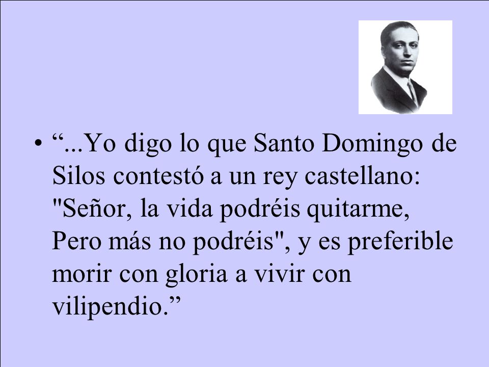 ...Yo digo lo que Santo Domingo de Silos contestó a un rey castellano: Señor, la vida podréis quitarme, Pero más no podréis , y es preferible morir con gloria a vivir con vilipendio.