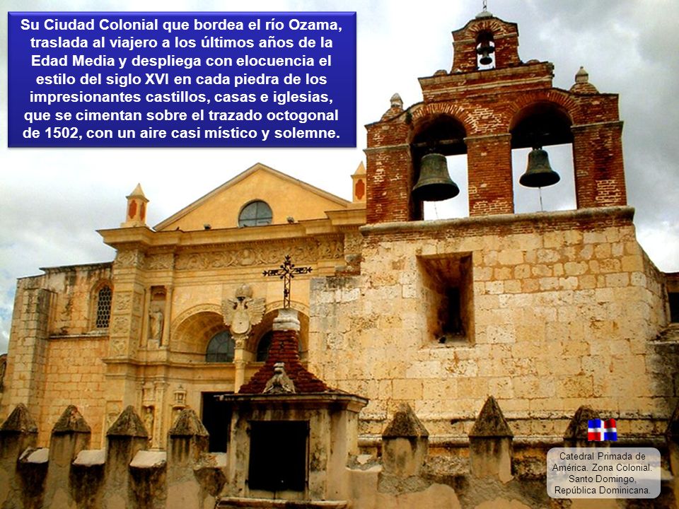 Su Ciudad Colonial que bordea el río Ozama, traslada al viajero a los últimos años de la Edad Media y despliega con elocuencia el estilo del siglo XVI en cada piedra de los impresionantes castillos, casas e iglesias, que se cimentan sobre el trazado octogonal de 1502, con un aire casi místico y solemne.