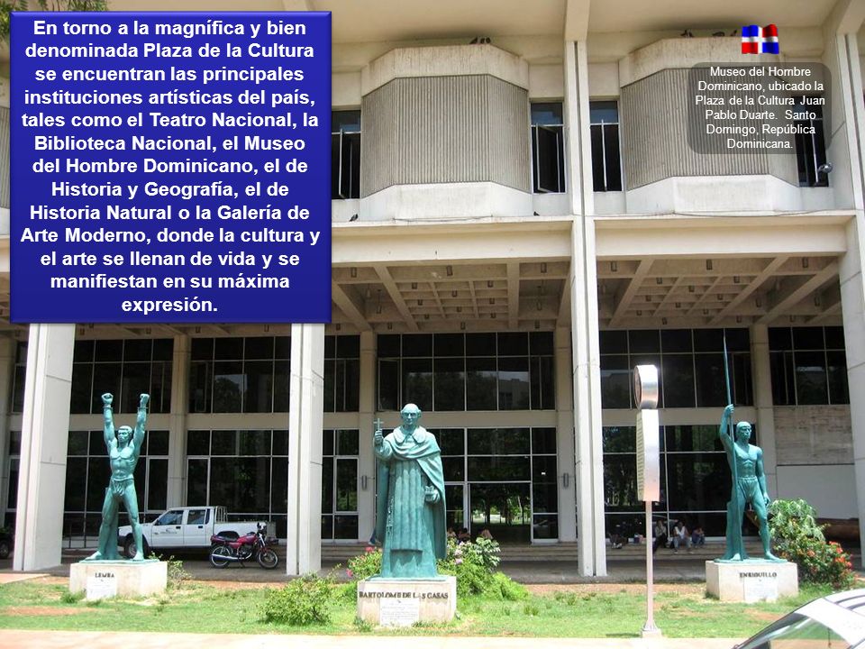 En torno a la magnífica y bien denominada Plaza de la Cultura se encuentran las principales instituciones artísticas del país, tales como el Teatro Nacional, la Biblioteca Nacional, el Museo del Hombre Dominicano, el de Historia y Geografía, el de Historia Natural o la Galería de Arte Moderno, donde la cultura y el arte se llenan de vida y se manifiestan en su máxima expresión.