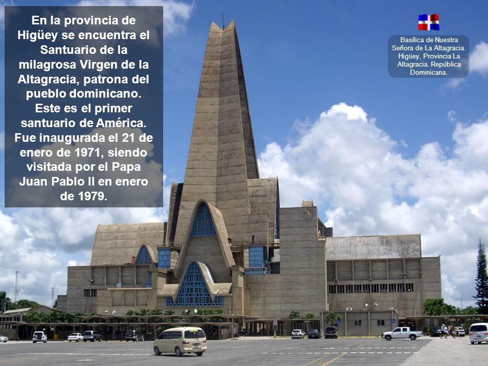 En la provincia de Higüey se encuentra el Santuario de la milagrosa Virgen de la Altagracia, patrona del pueblo dominicano. Este es el primer santuario de América. Fue inaugurada el 21 de enero de 1971, siendo visitada por el Papa Juan Pablo II en enero de 1979.