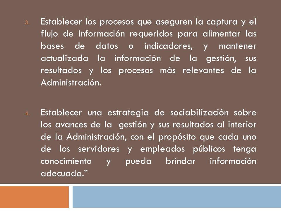 Establecer los procesos que aseguren la captura y el flujo de información requeridos para alimentar las bases de datos o indicadores, y mantener actualizada la información de la gestión, sus resultados y los procesos más relevantes de la Administración.