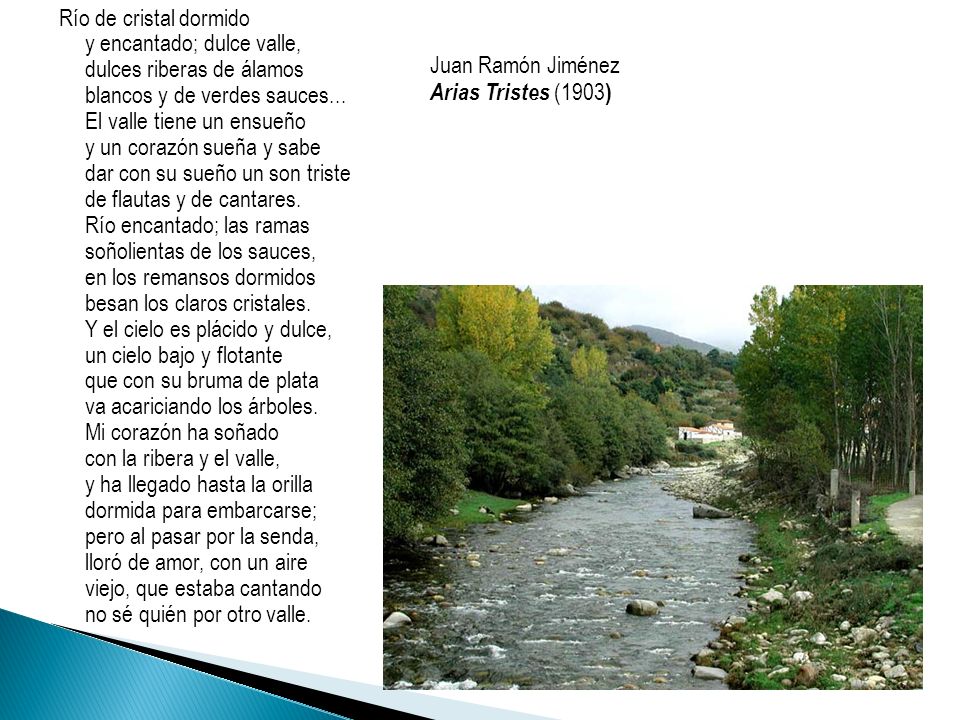 Río de cristal dormido y encantado; dulce valle, dulces riberas de álamos blancos y de verdes sauces... El valle tiene un ensueño y un corazón sueña y sabe dar con su sueño un son triste de flautas y de cantares. Río encantado; las ramas soñolientas de los sauces, en los remansos dormidos besan los claros cristales. Y el cielo es plácido y dulce, un cielo bajo y flotante que con su bruma de plata va acariciando los árboles. Mi corazón ha soñado con la ribera y el valle, y ha llegado hasta la orilla dormida para embarcarse; pero al pasar por la senda, lloró de amor, con un aire viejo, que estaba cantando no sé quién por otro valle.