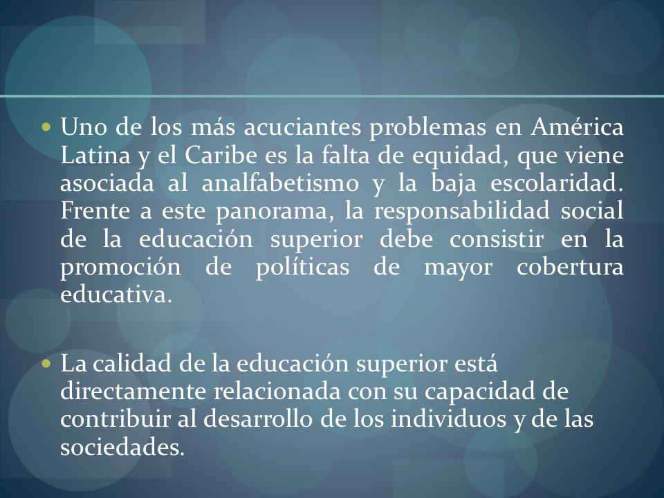 Uno de los más acuciantes problemas en América Latina y el Caribe es la falta de equidad, que viene asociada al analfabetismo y la baja escolaridad. Frente a este panorama, la responsabilidad social de la educación superior debe consistir en la promoción de políticas de mayor cobertura educativa.