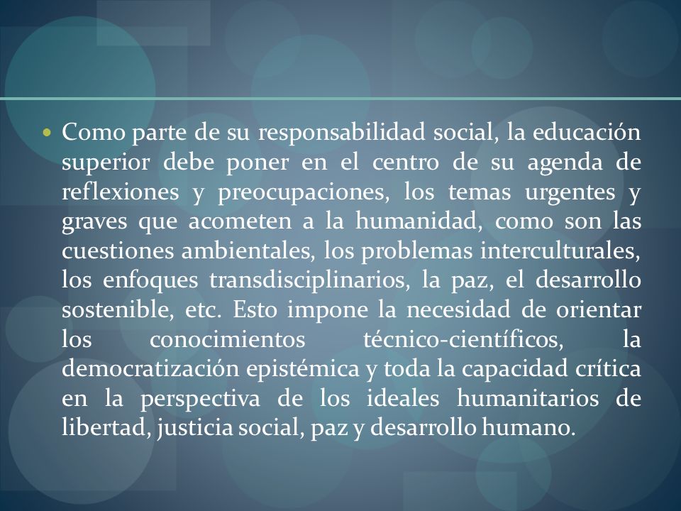 Como parte de su responsabilidad social, la educación superior debe poner en el centro de su agenda de reflexiones y preocupaciones, los temas urgentes y graves que acometen a la humanidad, como son las cuestiones ambientales, los problemas interculturales, los enfoques transdisciplinarios, la paz, el desarrollo sostenible, etc.