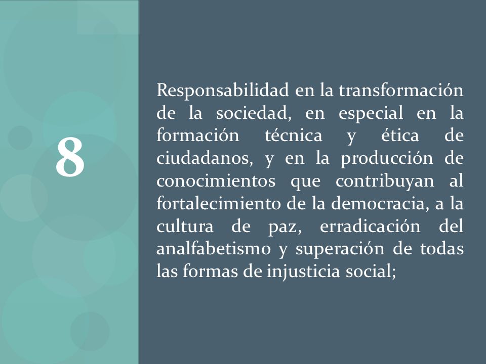 Responsabilidad en la transformación de la sociedad, en especial en la formación técnica y ética de ciudadanos, y en la producción de conocimientos que contribuyan al fortalecimiento de la democracia, a la cultura de paz, erradicación del analfabetismo y superación de todas las formas de injusticia social;